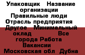 Упаковщик › Название организации ­ Правильные люди › Отрасль предприятия ­ Другое › Минимальный оклад ­ 25 000 - Все города Работа » Вакансии   . Московская обл.,Дубна г.